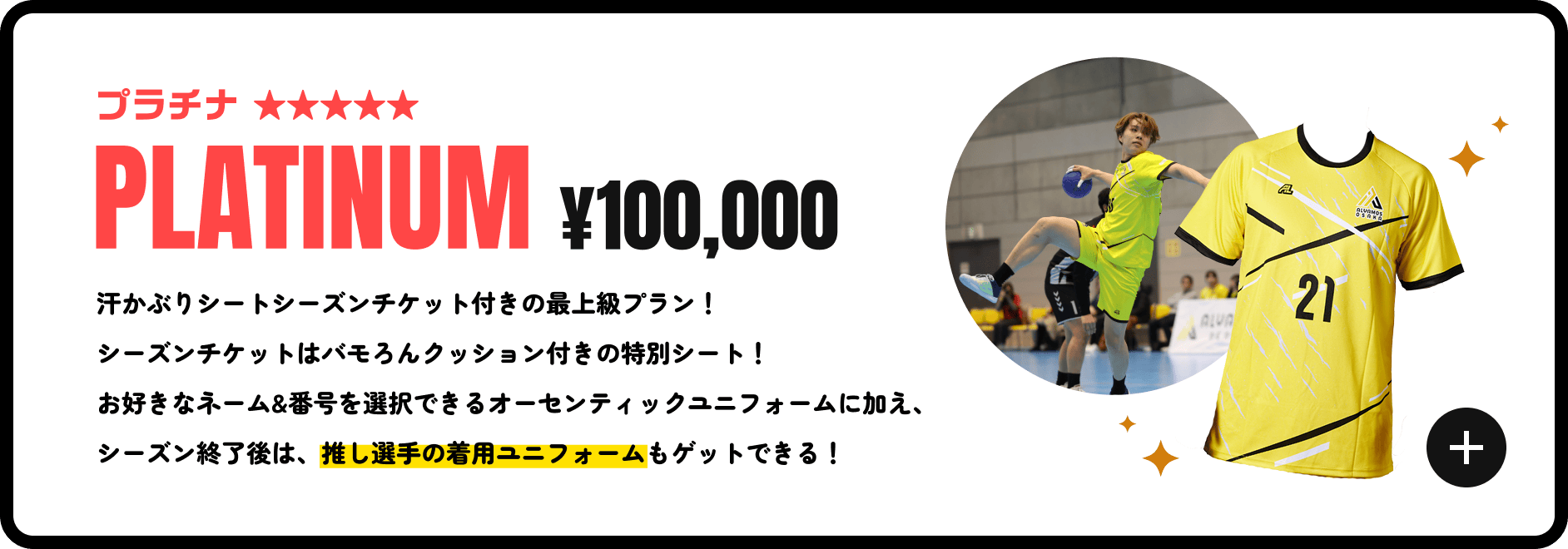プラチナ ¥100,000 汗かぶりシートシーズンチケット付きの最上級プラン！シーズンチケットはバモろんクッション付きの特別シート！お好きなネーム&番号を選択できるオーセンティックユニフォームに加え、シーズン終了後は、推し選手の着用ユニフォームもゲットできる！